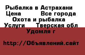 Рыбалка в Астрахани › Цена ­ 500 - Все города Охота и рыбалка » Услуги   . Тверская обл.,Удомля г.